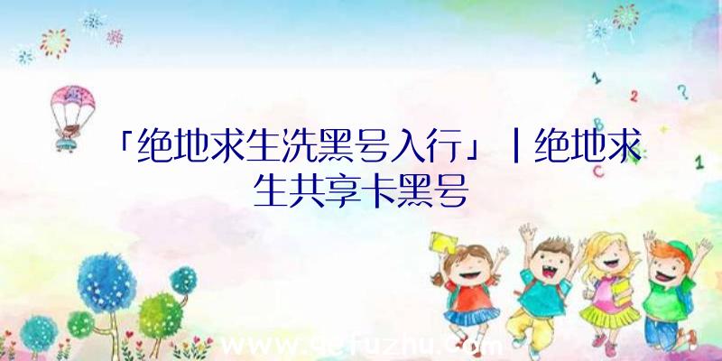 「绝地求生洗黑号入行」|绝地求生共享卡黑号